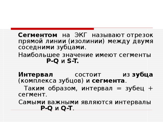  Сегментом на ЭКГ называют отрезок прямой линии (изолинии) между двумя соседними зубцами.  Наибольшее значение имеют сегменты P-Q и S-T.  Интервал состоит из  зубца (комплекса зубцов) и сегмента .  Таким образом, интервал = зубец + сегмент.  Самыми важными являются интервалы P-Q и Q-T . 