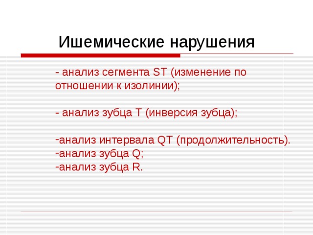 Ишемические нарушения - анализ сегмента ST (изменение по отношении к изолинии); - анализ зубца T (инверсия зубца); - анализ сегмента ST (изменение по отношении к изолинии);  - анализ зубца T (инверсия зубца);  анализ интервала QT (продолжительность). анализ зубца Q; анализ зубца R. анализ интервала QT (продолжительность). анализ зубца Q; анализ зубца R. 