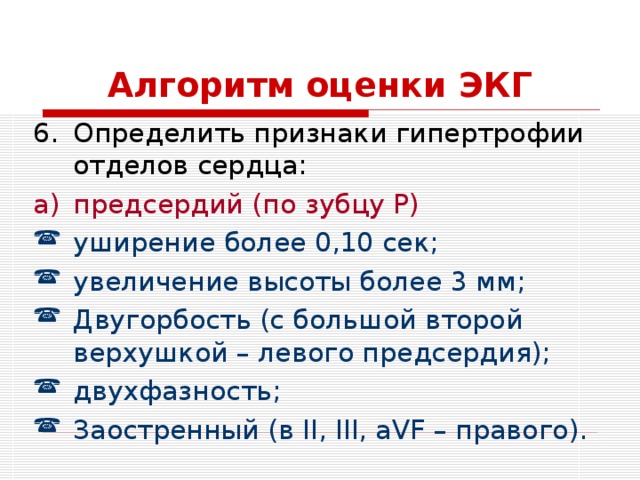 Алгоритм оценки ЭКГ Определить признаки гипертрофии отделов сердца: предсердий (по зубцу P) уширение более 0,10 сек; увеличение высоты более 3 мм; Двугорбость (с большой второй верхушкой – левого предсердия); двухфазность; Заостренный (в II, III, aVF – правого). 