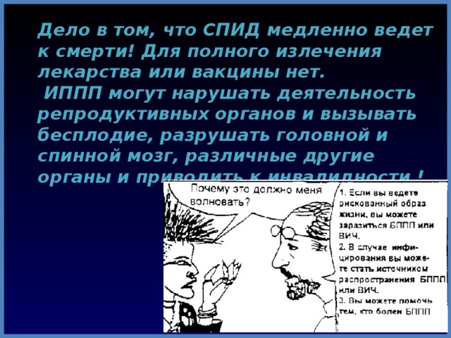  Дело в том, что СПИД  медленно ведет к смерти! Для полного излечения лекарства или вакцины нет.  ИППП могут нарушать деятельность репродуктивных органов и вызывать бесплодие, разрушать головной и спинной мозг, различные другие органы и приводить к инвалидности ! 