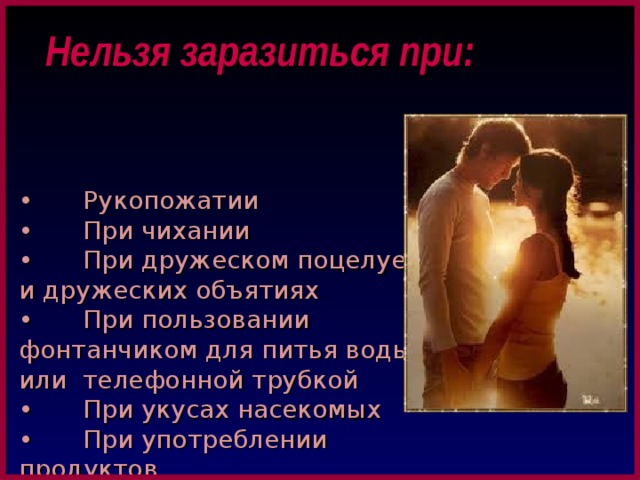 Нельзя заразиться при: •  Рукопожатии •  При чихании •  При дружеском поцелуе и дружеских объятиях •  При пользовании фонтанчиком для питья воды или телефонной трубкой •  При укусах насекомых •  При употреблении продуктов •  В переполненном общественном транспорте 