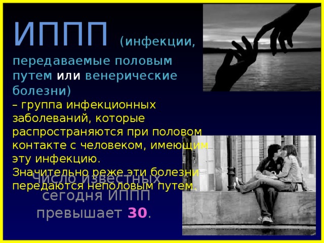 ИППП  (инфекции, передаваемые половым путем или венерические болезни)  – группа инфекционных заболеваний, которые распространяются при половом контакте с человеком, имеющим эту инфекцию.  Значительно реже эти болезни передаются неполовым путем. Число известных сегодня ИППП превышает 30 .  
