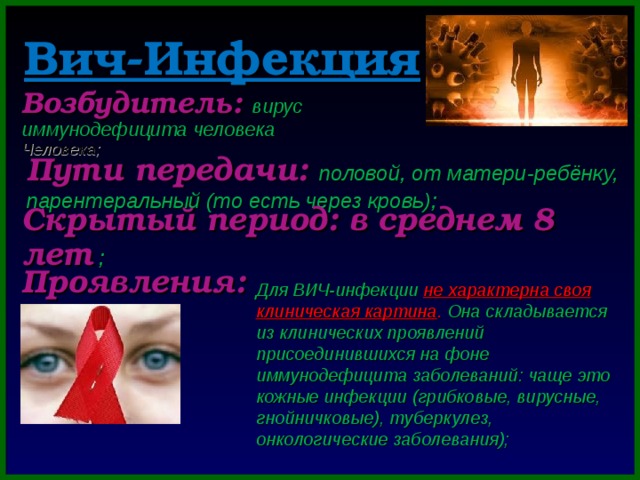 Вич-Инфекция Возбудитель: вирус иммунодефицита человека  Человека; Пути передачи: половой, от матери-ребёнку, парентеральный (то есть через кровь); Скрытый период: в среднем 8 лет ; Проявления: Для ВИЧ-инфекции не характерна своя клиническая картина .  Она складывается из клинических проявлений присоединившихся на фоне иммунодефицита заболеваний: чаще это кожные инфекции (грибковые, вирусные, гнойничковые), туберкулез, онкологические заболевания); 