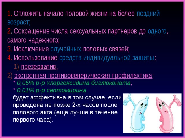  1.  Отложить начало половой жизни на более поздний возраст;  2 . Сокращение числа сексуальных партнеров до одного , самого надежного;  3. Исключение случайных  половых связей;  4. Использование  средств индивидуальной защиты :  1) презерватив ,  2) экстренная противовенерическая профилактика :    * 0,05% р-р хлоргексидина биглюконата ,  * 0,01% р-р септомирина  будет эффективна в том случае, если проведена не позже 2-х часов после полового акта (еще лучше в течение первого часа). 