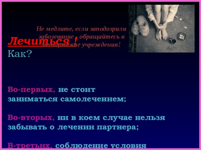         Лечиться !   Как?       Во-первых,  не стоит  заниматься самолечением;   Во-вторых,  ни в коем случае нельзя забывать о лечении партнера;   В-третьих,  соблюдение условия прекращения половой жизни на весь период лечения и контрольного обследования .    Не медлите, если заподозрили заболевание - обращайтесь в медицинские учреждения! 