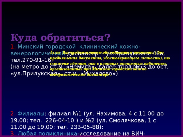   Куда обратиться?  1. Минский городской клинический кожно- венерологический диспансер - ул.Прилукская, 46а, тел.270-91-16;  (на метро до ст.м. «Немига», далее трол.№53 до ост. «ул.Прилукская», ст.м. «Михалово»)       2. Филиалы : филиал №1 (ул. Нахимова, 4 с 11.00 до 19.00; тел. 226-04-10 ) и №2 (ул. Смолячкова, 1 с 11.00 до 19.00; тел. 233-05-88);  3. Любая поликлиника -исследование на ВИЧ-инфекцию  4.  Центр профилактики СПИДа (ул. К.Цеткин,4, возле музыкального театра, горячая линия-321 22 68). Исследование на ВИЧ-инфекцию-бесплатное; на сифилис, гепатит-платное.  5. Женская консультация  по месту жительства     Если Вы предпочитаете обследоваться анонимно ( без предъявления документа, удостоверяющего личность), то сможете сделать это в платных анонимных кабинетах, организованных при Минском городском кожно-венерологическом диспансере . 