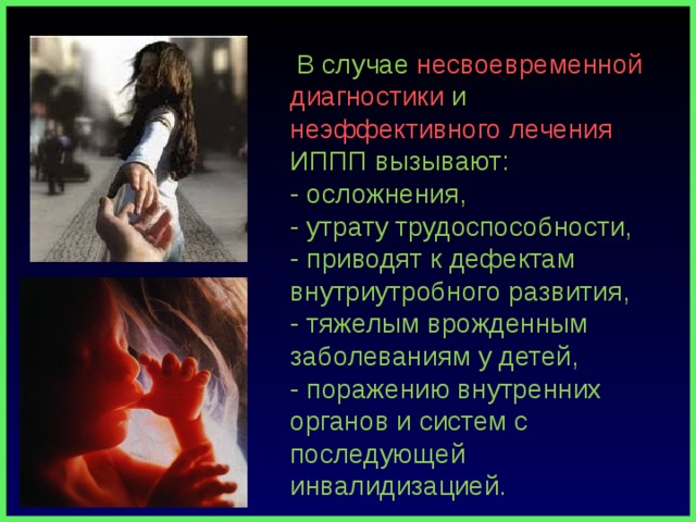  В случае несвоевременной диагностики и неэффективного лечения ИППП вызывают:  - осложнения,  - утрату трудоспособности,  - приводят к дефектам внутриутробного развития,  - тяжелым врожденным заболеваниям у детей,  - поражению внутренних органов и систем с последующей инвалидизацией. 