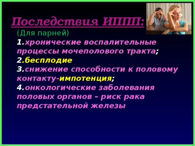 Последствия ИППП:  (Для парней)  1. хронические воспалительные процессы мочеполового тракта ;  2 .бесплодие  3. снижение способности к половому контакту- импотенция ;  4. онкологические заболевания половых органов – риск рака предстательной железы 