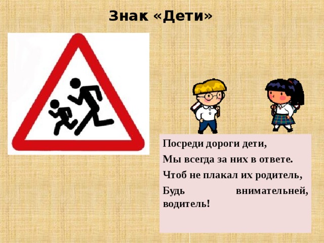 Знак «Дети» Посреди дороги дети, Мы всегда за них в ответе. Чтоб не плакал их родитель, Будь внимательней, водитель! 