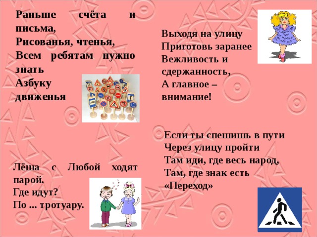 Раньше счёта и письма, Рисованья, чтенья, Всем ребятам нужно знать Азбуку движенья Выходя на улицу Приготовь заранее Вежливость и сдержанность, А главное – внимание! Если ты спешишь в пути Через улицу пройти Там иди, где весь народ, Там, где знак есть «Переход» Лёша с Любой ходят парой. Где идут? По ... тротуару. 