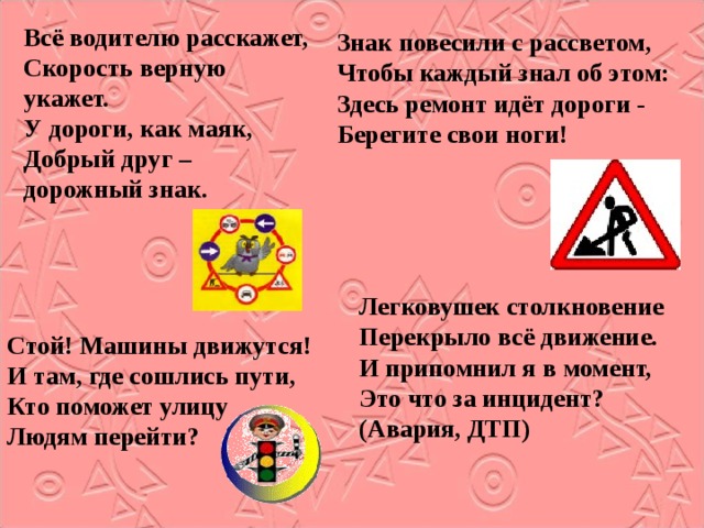 Всё водителю расскажет, Скорость верную укажет. У дороги, как маяк, Добрый друг – дорожный знак. Знак повесили с рассветом, Чтобы каждый знал об этом: Здесь ремонт идёт дороги - Берегите свои ноги! Легковушек столкновение Перекрыло всё движение. И припомнил я в момент, Это что за инцидент? (Авария, ДТП) Стой! Машины движутся! И там, где сошлись пути, Кто поможет улицу Людям перейти? 