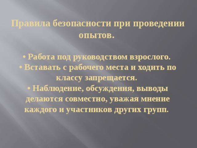  Правила безопасности при проведении опытов.    • Работа под руководством взрослого.   • Вставать с рабочего места и ходить по классу запрещается.   • Наблюдение, обсуждения, выводы делаются совместно, уважая мнение каждого и участников других групп.     
