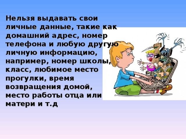 Нельзя выдавать свои личные данные, такие как домашний адрес, номер телефона и любую другую личную информацию, например, номер школы, класс, любимое место прогулки, время возвращения домой, место работы отца или матери и т.д 