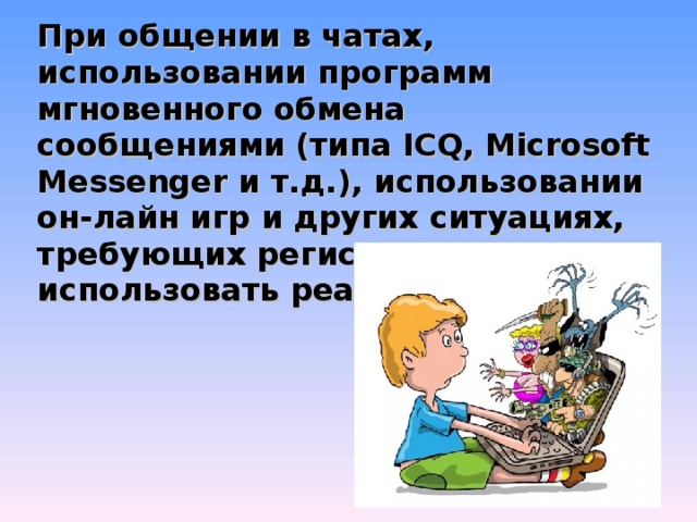 При общении в чатах, использовании программ мгновенного обмена сообщениями (типа ICQ, Microsoft Messenger и т.д.), использовании он-лайн игр и других ситуациях, требующих регистрации, нельзя использовать реальное имя. 