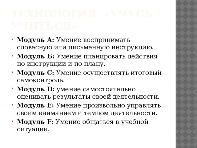 технология «Учусь учиться» Модуль А: Умение воспринимать словесную или письменную инструкцию. Модуль Б: Умение планировать действия по инструкции и по плану. Модуль С: Умение осуществлять итоговый самоконтроль. Модуль D: умение самостоятельно оценивать результаты своей деятельности. Модуль Е: Умение произвольно управлять своим вниманием и темпом деятельности. Модуль F: Умение общаться в учебной ситуации. 