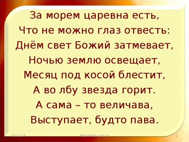 За морем царевна есть, Что не можно глаз отвесть: Днём свет Божий затмевает, Ночью землю освещает, Месяц под косой блестит, А во лбу звезда горит. А сама – то величава, Выступает, будто пава. 20.11.18 http://aida.ucoz.ru