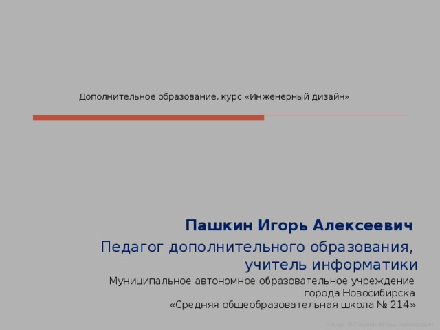 Дополнительное образование, курс «Инженерный дизайн» Пашкин Игорь Алексеевич Педагог дополнительного образования,  учитель информатики Муниципальное автономное образовательное учреждение  города Новосибирска  «Средняя общеобразовательная школа № 214» Автор: © Пашкин Игорь Алексеевич  