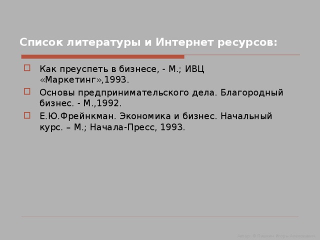 Список литературы и Интернет ресурсов: Как преуспеть в бизнесе, - М.; ИВЦ «Маркетинг»,1993. Основы предпринимательского дела. Благородный бизнес. - М.,1992. Е.Ю.Фрейнкман. Экономика и бизнес. Начальный курс. – М.; Начала-Пресс, 1993. Автор: © Пашкин Игорь Алексеевич 