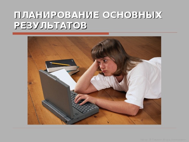 ПЛАНИРОВАНИЕ ОСНОВНЫХ РЕЗУЛЬТАТОВ Автор: © Пашкин Игорь Алексеевич  