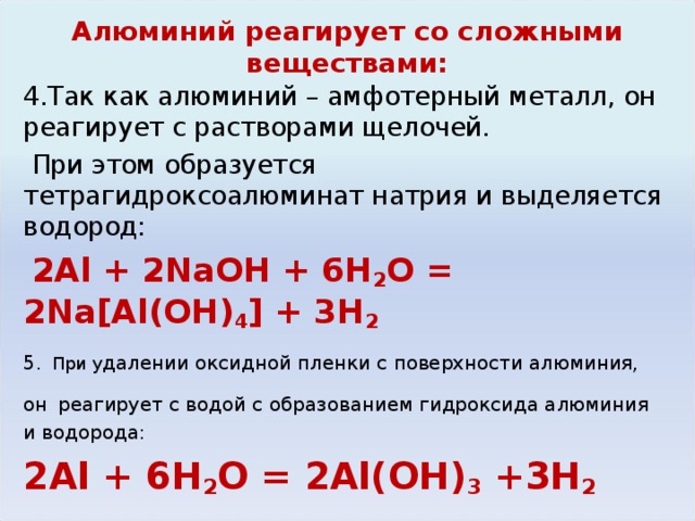 Алюминий реагирует со сложными веществами: 4.Так как алюминий – амфотерный металл, он реагирует с растворами щелочей.  При этом образуется тетрагидроксоалюминат натрия и выделяется водород:  2Al + 2NaOH + 6H 2 O = 2Na[Al(OH) 4 ] + 3H 2 5.  При у далении оксидной пленки с поверхности алюминия, он  реагирует с водой с образованием гидроксида алюминия и водорода: 2Al + 6H 2 O = 2Al(OH) 3 +3H 2 