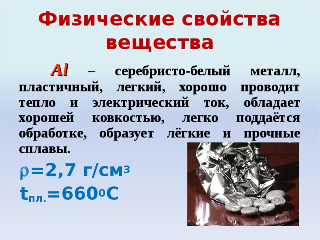 Физические свойства вещества  Al  – серебристо-белый металл, пластичный, легкий, хорошо проводит тепло и электрический ток, обладает хорошей ковкостью, легко поддаётся обработке, образует лёгкие и прочные сплавы.   =2 ,7  г/см 3  t пл. =660 0 С Легко вытягивается в проволоку и прокатывается в фольгу толщиной до 0,01 мм.  