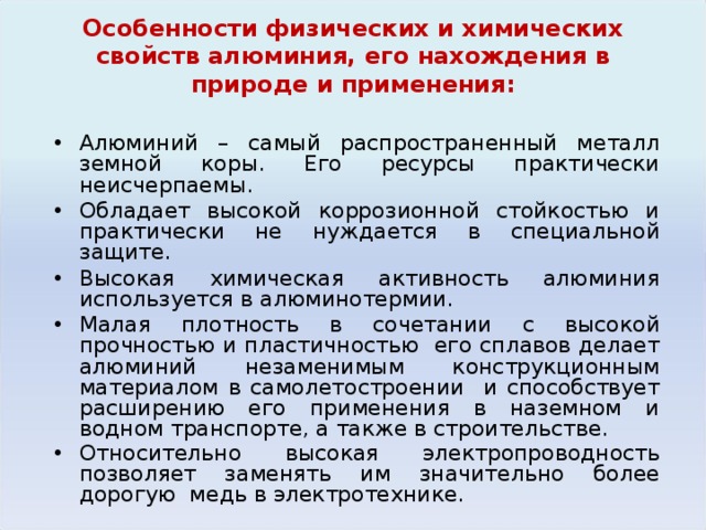 Особенности физических и химических свойств алюминия , его нахождения в природе и применения: Алюминий – самый распространенный металл земной коры. Его ресурсы практически неисчерпаемы. Обладает высокой коррозионной стойкостью и практически не нуждается в специальной защите. Высокая химическая активность алюминия используется в алюминотермии. Малая плотность в сочетании с высокой прочностью и пластичностью его сплавов делает алюминий незаменимым конструкционным материалом в самолетостроении и способствует расширению его применения в наземном и водном транспорте, а также в строительстве. Относительно высокая электропроводность позволяет заменять им значительно более дорогую медь в электротехнике.  