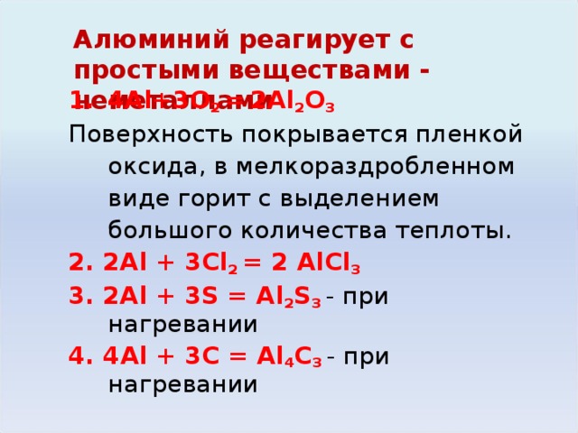 Алюминий реагирует с простыми веществами - неметаллами   4Al + 3O 2 =  2Al 2 O 3 Поверхность покрывается пленкой оксида, в мелкораздробленном виде горит с выделением большого количества теплоты. 2. 2Al + 3Cl 2 = 2 AlCl 3 3. 2Al + 3S = Al 2 S 3  - при нагревании 4. 4 Al + 3 С = Al 4 С 3 - при нагревании Алюминий при нагревании сгорает на воздухе. Вследствие образования защитной пленки не реагирует с HNO 3 , не растворяется в H 3 PO 4 . С трудом взаимодействует с H 2 SO 4 , медленно – с растворами HNO 3 и H 3 PO 4 , быстрее – с раствором HCl , растворяется в растворах щелочей: Al + 4HNO 3 = Al(NO 3 ) 3 + NO + 2H 2 O/ При обычной температуре реагирует с Cl 2 , Br 2 , при нагревании – с F 2, I 2 , S, C, N 2 ; с H 2  непосредственно не реагирует.  