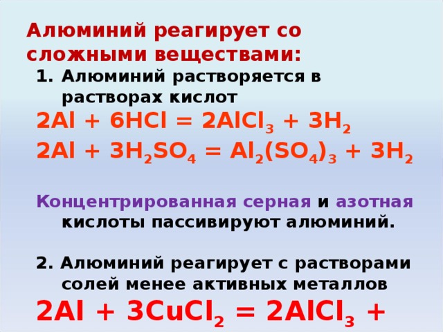 Алюминий реагирует со сложными веществами: Алюминий растворяется в растворах кислот 2Al + 6HCl = 2AlCl 3 + 3H 2 2Al + 3H 2 SO 4 = Al 2 (SO 4 ) 3 + 3H 2  Концентрированная серная и азотная кислоты пассивируют алюминий. 2 . Алюминий реагирует с растворами солей менее активных металлов 2Al + 3С uCl 2 = 2AlCl 3 + 3Cu 