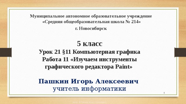 Муниципальное автономное образовательное учреждение  «Средняя общеобразовательная школа № 214» г. Новосибирск    5 класс  Урок 21 §11 Компьютерная графика  Работа 11 «Изучаем инструменты графического редактора Paint»   Пашкин Игорь Алексеевич  учитель информатики  Автор: © Пашкин Игорь Алексеевич 