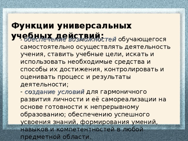 Функции универсальных учебных действий: -  обеспечение возможностей обучающегося самостоятельно осуществлять деятельность учения, ставить учебные цели, искать и использовать необходимые средства и способы их достижения, контролировать и оценивать процесс и результаты деятельности;  -  создание условий для гармоничного развития личности и её самореализации на основе готовности к непрерывному образованию;  обеспечению успешного усвоения знаний, формирования умений, навыков и компетентностей в любой предметной области.   