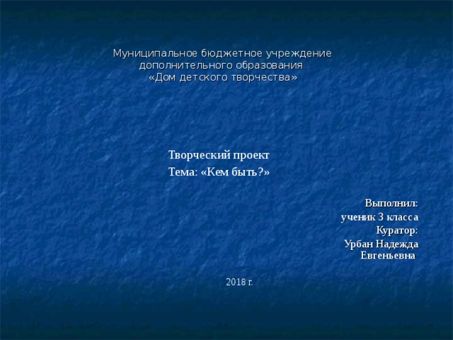   Муниципальное бюджетное учреждение  дополнительного образования  «Дом детского творчества»   Творческий проект Тема: «Кем быть?» Выполнил: ученик 3 класса Куратор: Урбан Надежда Евгеньевна 2018 г. 