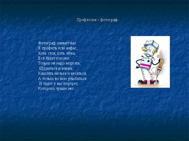 Профессия – фотограф. Фотограф снимет вас В профиль или анфас, Хоть стоя, хоть лёжа, Всё будет похоже. Только не надо моргать,  Щуриться и зевать. Кашлять нельзя и чесаться, А только во всю улыбаться.  И будет у вас портрет, Которого лучше нет. 