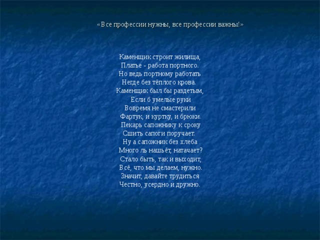 «Все профессии нужны, все профессии важны!» Каменщик строит жилища,  Платье - работа портного. Но ведь портному работать Негде без тёплого крова. Каменщик был бы раздетым,  Если б умелые руки Вовремя не смастерили  Фартук, и куртку, и брюки.  Пекарь сапожнику к сроку Сшить сапоги поручает. Ну а сапожник без хлеба  Много ль нашьёт, натачает?  Стало быть, так и выходит,  Всё, что мы делаем, нужно.  Значит, давайте трудиться Честно, усердно и дружно. 