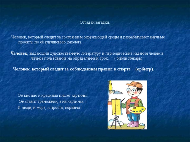 Отгадай загадки. Человек, который следит за состоянием окружающей среды и разрабатывает научные проекты по её улучшению (эколог). Человек, выдающий художественную литературу и периодические издания людям в личное пользование на определённый срок. ( библиотекарь) Человек, который следит за соблюдением правил в спорте (орбитр). Он кистью и красками пишет картины.  Он ставит треножник, а на картинах – И люди, и море, и просто, корзины! 