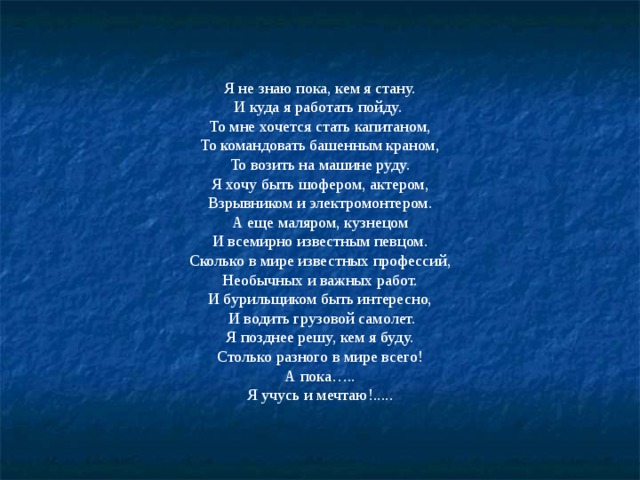 Я не знаю пока, кем я стану. И куда я работать пойду. То мне хочется стать капитаном, То командовать башенным краном, То возить на машине руду. Я хочу быть шофером, актером, Взрывником и электромонтером. А еще маляром, кузнецом И всемирно известным певцом. Сколько в мире известных профессий, Необычных и важных работ. И бурильщиком быть интересно,  И водить грузовой самолет. Я позднее решу, кем я буду. Столько разного в мире всего! А пока….. Я учусь и мечтаю!..... 