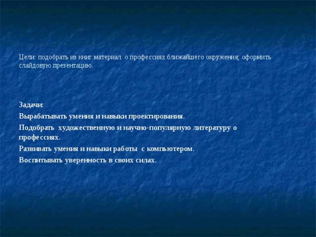 Цели: подобрать из книг материал о профессиях ближайшего окружения; оформить слайдовую презентацию. Задачи: Вырабатывать умения и навыки проектирования. Подобрать художественную и научно-популярную литературу о профессиях. Развивать умения и навыки работы с компьютером. Воспитывать уверенность в своих силах. 
