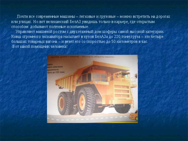 Почти все современные машины – легковые и грузовые – можно встретить на дорогах или улицах. Но вот великанский БелАЗ увидишь только в карьере, где открытым способом добывают полезные ископаемые.  Управляют машиной ростом с двухэтажный дом шоферы самой высокой категории.  Ковш огромного экскаватора насыпает в кузов БелАЗа до 220 тонн груза – это четыре больших товарных вагона – и везет его со скоростью до 50 километров в час.  Вот какой помощник человека!   