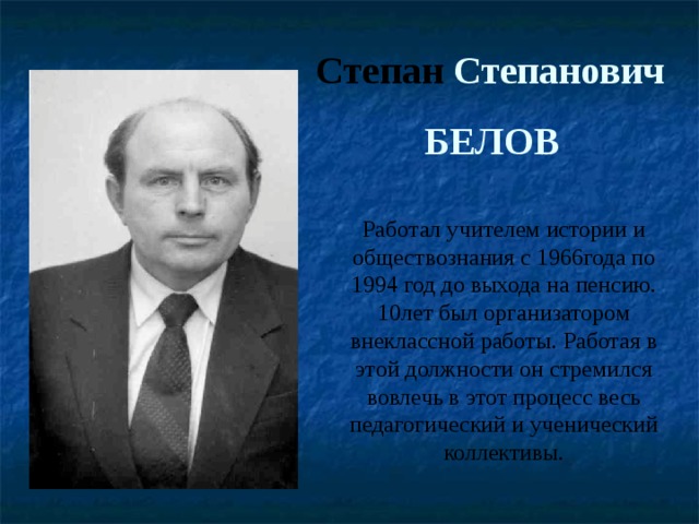 Степан Степанович БЕЛОВ Работал учителем истории и обществознания с 1966года по 1994 год до выхода на пенсию. 10лет был организатором внеклассной работы. Работая в этой должности он стремился вовлечь в этот процесс весь педагогический и ученический коллективы. 