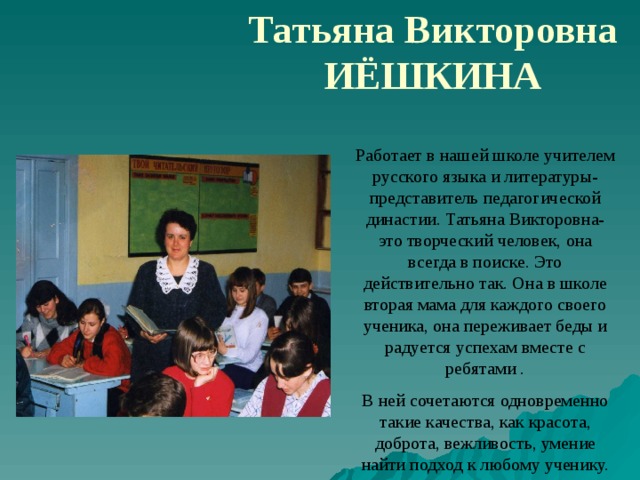 Татьяна Викторовна ИЁШКИНА Работает в нашей школе учителем русского языка и литературы- представитель педагогической династии. Татьяна Викторовна- это творческий человек, она всегда в поиске. Это действительно так. Она в школе вторая мама для каждого своего ученика, она переживает беды и радуется успехам вместе с ребятами . В ней сочетаются одновременно такие качества, как красота, доброта, вежливость, умение найти подход к любому ученику. 