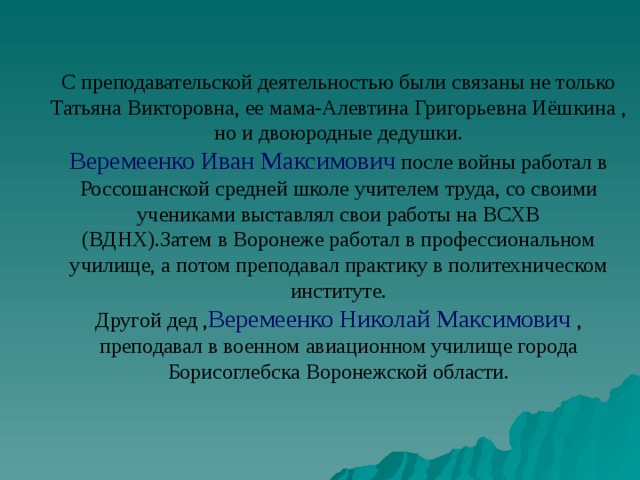 С преподавательской деятельностью были связаны не только Татьяна Викторовна, ее мама-Алевтина Григорьевна Иёшкина , но и двоюродные дедушки. Веремеенко Иван Максимович после войны работал в Россошанской средней школе учителем труда, со своими учениками выставлял свои работы на ВСХВ (ВДНХ).Затем в Воронеже работал в профессиональном училище, а потом преподавал практику в политехническом институте. Другой дед , Веремеенко Николай Максимович , преподавал в военном авиационном училище города Борисоглебска Воронежской области. 