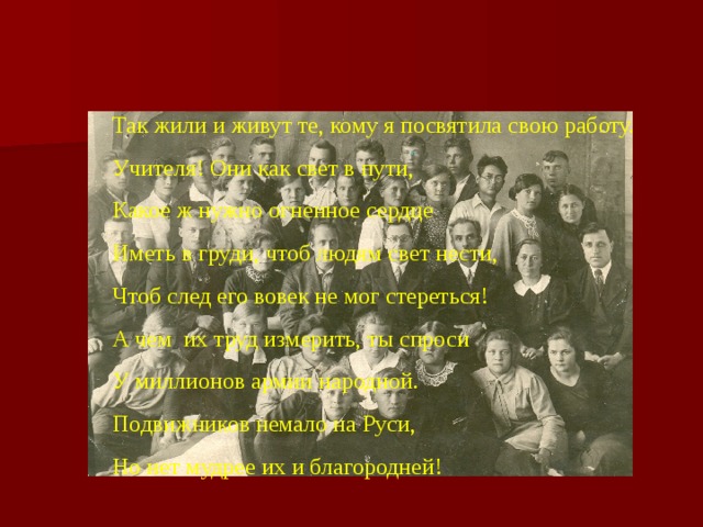 Так жили и живут те, кому я посвятила свою работу. Учителя! Они как свет в пути, Какое ж нужно огненное сердце Иметь в груди, чтоб людям свет нести, Чтоб след его вовек не мог стереться! А чем их труд измерить, ты спроси У миллионов армии народной. Подвижников немало на Руси, Но нет мудрее их и благородней! 