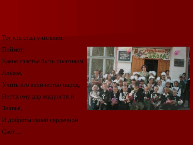 Тот кто стал учителем, Поймет, Какое счастье быть полезным Людям, Учить его величество народ, Нести ему дар мудрости и Знанья, И доброты своей сердечной Свет… 