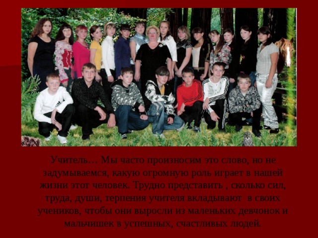 Учитель… Мы часто произносим это слово, но не задумываемся, какую огромную роль играет в нашей жизни этот человек. Трудно представить , сколько сил, труда, души, терпения учителя вкладывают в своих учеников, чтобы они выросли из маленьких девчонок и мальчишек в успешных, счастливых людей. 