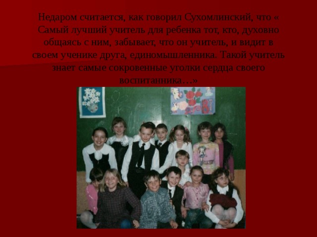 Недаром считается, как говорил Сухомлинский, что « Самый лучший учитель для ребенка тот, кто, духовно общаясь с ним, забывает, что он учитель, и видит в своем ученике друга, единомышленника. Такой учитель знает самые сокровенные уголки сердца своего воспитанника…» 