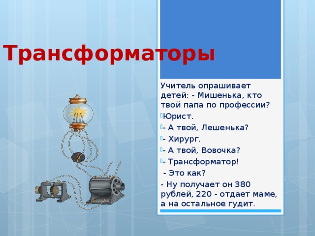 Трансформаторы Учитель опрашивает детей: - Мишенька, кто твой папа по профессии? Юрист. - А твой, Лешенька? - Хирург. - А твой, Вовочка? - Трансформатор!  - Это как? - Ну получает он 380 рублей, 220 - отдает маме, а на остальное гудит. 