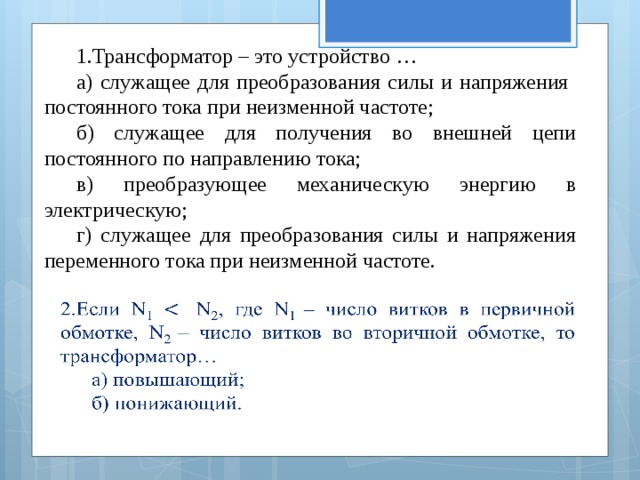 1.Трансформатор – это устройство … а) служащее для преобразования силы и напряжения постоянного тока при неизменной частоте; б) служащее для получения во внешней цепи постоянного по направлению тока; в) преобразующее механическую энергию в электрическую; г) служащее для преобразования силы и напряжения переменного тока при неизменной частоте.   