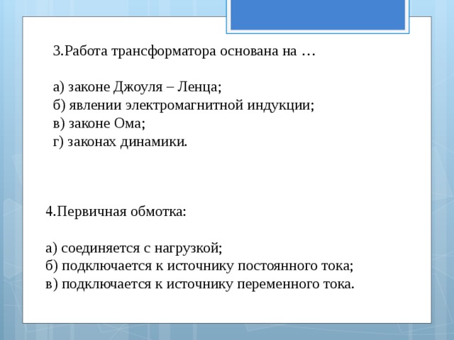 3.Работа трансформатора основана на … а) законе Джоуля – Ленца; б) явлении электромагнитной индукции; в) законе Ома; г) законах динамики. 4.Первичная обмотка: а) соединяется с нагрузкой; б) подключается к источнику постоянного тока; в) подключается к источнику переменного тока. 