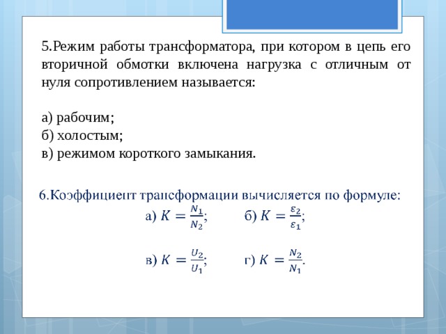 5.Режим работы трансформатора, при котором в цепь его вторичной обмотки включена нагрузка с отличным от нуля сопротивлением называется: а) рабочим; б) холостым; в) режимом короткого замыкания.   