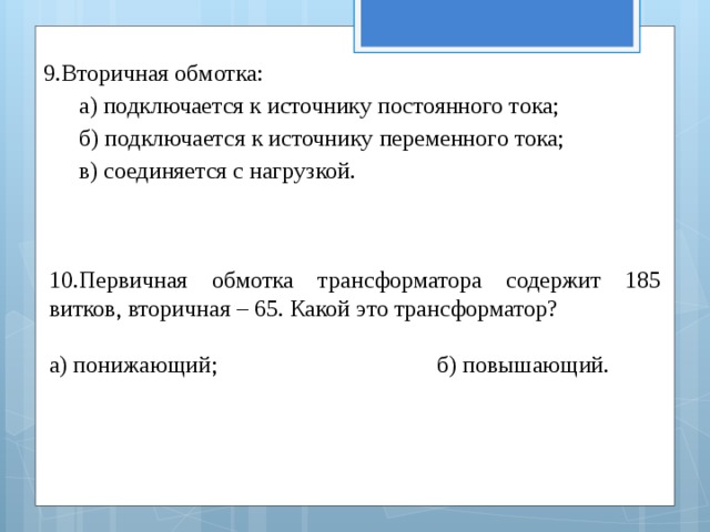 9.Вторичная обмотка: а) подключается к источнику постоянного тока; б) подключается к источнику переменного тока; в) соединяется с нагрузкой. 10.Первичная обмотка трансформатора содержит 185 витков, вторичная – 65. Какой это трансформатор? а) понижающий; б) повышающий. 