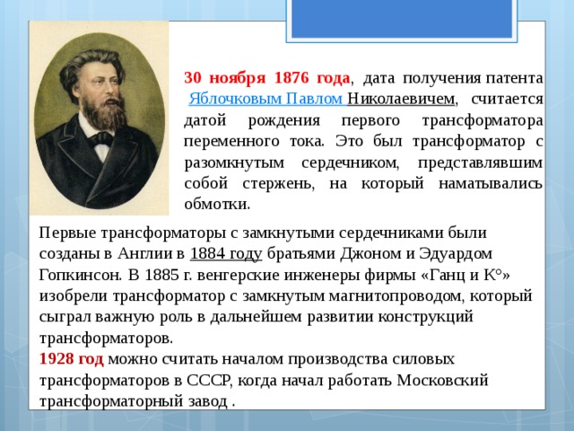 30 ноября 1876 года , дата получения патента    Яблочковым Павлом Николаевичем , считается датой рождения первого трансформатора переменного тока. Это был трансформатор с разомкнутым сердечником, представлявшим собой стержень, на который наматывались обмотки. Первые трансформаторы с замкнутыми сердечниками были созданы в Англии в  1884 году  братьями Джоном и Эдуардом Гопкинсон. В 1885 г. венгерские инженеры фирмы «Ганц и К°» изобрели трансформатор с замкнутым магнитопроводом, который сыграл важную роль в дальнейшем развитии конструкций трансформаторов.  1928 год можно считать началом производства силовых трансформаторов в СССР, когда начал работать Московский трансформаторный завод . 